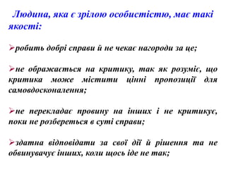 Людина, яка є зрілою особистістю, має такі
якості:

робить добрі справи й не чекає нагороди за це;

не ображається на критику, так як розуміє, що
критика може містити цінні пропозиції для
самовдосконалення;

не перекладає провину на інших і не критикує,
поки не розбереться в суті справи;

здатна відповідати за свої дії й рішення та не
обвинувачує інших, коли щось іде не так;
 