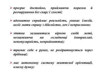  програє достойно, приймаючи         поразки   й
  розчарування без скарг і злості;

 адекватно сприймає реальність, уникає ілюзій,
  воліє мати справу з дійсністю, хоч і неприємною;

 здатна   залишитися      вірною    своїй   меті,
  незважаючи      на    складнощі      (наприклад,
  непопулярність, неприйняття);

 тримає себе в руках, не роздратовується через
  дрібниці;

 має автономну систему життєвої орієнтації,
  власну думку;
 