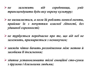  не    залежить      від    середовища,      уміє
  трансцендувати будь-яку окрему культуру;

 не вихваляється, а коли їй роблять комплі­менти,
  приймає їх з почуттям власної гідності, без
  удаваної скромності;

 не турбується передчасно про те, що від неї не
  залежить, примиряється з неминучим;

 завжди чітко бачить розходження між метою й
  засобами її досягнення;

 здатна установлювати тісні емоційні сто­сунки
  з друзями і близькими людьми;
 