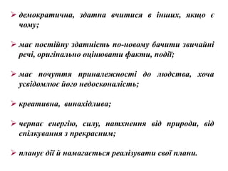  демократична, здатна вчитися в інших, якщо є
  чому;

 має постійну здатність по-новому бачити звичайні
  речі, оригінально оцінювати факти, події;

 має почуття приналежності до людства, хоча
  усвідомлює його недосконалість;

 креативна, винахідлива;

 черпає енергію, силу, натхнення від природи, від
  спілкування з прекрасним;

 планує дії й намагається реалізувати свої плани.
 