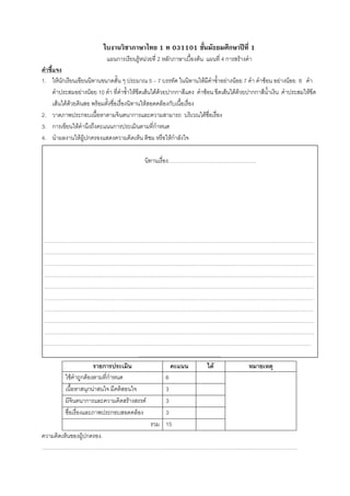 ใบงานวิชาภาษาไทย 1 ท 031101 ชั้นมัธยมศึกษาปที่ 1
                            แผนการเรียนรูหนวยที่ 2 หลักภาษาเบื้องตน แผนที่ 4 การสรางคํา
คําชี้แจง
1. ใหนักเรียนเขียนนิทานขนาดสั้น ๆ ประมาณ 5 – 7 บรรทัด ในนิทานใหมีคําซํ้าอยางนอย 7 คํา คําซอน อยางนอย 8 คํา
      คําประสมอยางนอย 10 คํา ที่คําซํ้าใหขีดเสนใตดวยปากกาสีแดง คําซอน ขีดเสนใตดวยปากกาสีนํ้าเงิน คําประสมใหขีด
      เสนใตดวยดินสอ พรอมตั้งชื่อเรื่องนิทานใหสอดคลองกับเนื้อเรื่อง
2. วาดภาพประกอบเนื้อหาตามจินตนาการและความสามารถ บริเวณใตชื่อเรื่อง
3. การเขียนใหคํานึงถึงคะแนนการประเมินตามที่กําหนด
4. นําผลงานใหผูปกครองแสดงความคิดเห็น ติชม หรือใหกําลังใจ

                                             นิทานเรื่อง………………………………………….




 ……………………………………………………………………………………………………………………………………
 ……………………………………………………………………………………………………………………………………
 ……………………………………………………………………………………………………………………………………
 ……………………………………………………………………………………………………………………………………
 ……………………………………………………………………………………………………………………………………
 ……………………………………………………………………………………………………………………………………
 ……………………………………………………………………………………………………………………………………
 ……………………………………………………………………………………………………………………………………
 ……………………………………………………………………………………………………………………………………
……………………………………………………………………………………………………………………………………
                                       ……………………………………….
                       รายการประเมิน           คะแนน ได หมายเหตุ
         ใชคําถูกตองตามที่กําหนด           6
         เนื้อหาสนุกนาสนใจ มีคติสอนใจ       3
         มีจินตนาการและความคิดสรางสรรค     3
         ชื่อเรื่องและภาพประกอบสอดคลอง      3
                                         รวม 15
ความคิดเห็นของผูปกครอง.
…………………………………………………………………………………………………………………………….
 