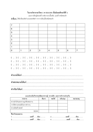 ใบงานวิชาภาษาไทย 1 ท 031101 ชั้นมัธยมศึกษาปที่ 1
                             แผนการเรียนรูหนวยที่ 2 หลักภาษาเบื้องตน แผนที่ 8 ชนิดของคํา
คําชี้แจง ใหนักเรียนจัดทําเกมถอดรหัสคํา จากการเรียนเรื่องชนิดของคํา

7
6
5
4
3
2
1
0               1               2                   3                   4                   5               6       7

(   ,   )   (   ,   )   (   ,   )   (   ,   )   (       ,   )   (   ,       )   (   ,   )   (   ,   )   (   ,   )
(   ,   )   (   ,   )   (   ,   )   (   ,   )   (       ,   )   (   ,       )   (   ,   )   (   ,   )   (   ,   )
(   ,   )   (   ,   )   (   ,   )   (   ,   )   (       ,   )   (   ,       )   (   ,   )   (   ,   )   (   ,   )
(   ,   )   (   ,   )   (   ,   )   (   ,   )   (       ,   )   (   ,       )   (   ,   )   (   ,   )   (   ,   )

คํานามไดแก………………………………………………………………………………………
…………………………………………………………………….…………………………………
คําสรรพนามไดแก…………………………………………………………………………………
…………………………………………………………………….…………………………………
คํากริยาไดแก………………………………………………………………………………………
…………………………………………………………………….…………………………………
                     แบบประเมินกิจกรรมพัฒนาความรู ความคิด และการทํางานรวมกัน
                รายการ                   ดีมาก        พอใช     ปรับปรุง       หมายเหตุ
ความสําเร็จและความถูกตองของงาน
การใหความรวมมือในการทํางาน
ความคิดสรางสรรค
                                สรุปผล
ชื่อเจาของผลงาน
1. ………………………………เลขที่ …….หอง………..                   2…………………………เลขที่ ………….หอง………
3. ………………………………เลขที่ …….หอง………..                   4. …………………………เลขที่ ………….หอง………
 