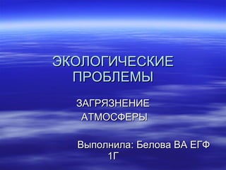 ЭКОЛОГИЧЕСКИЕ ПРОБЛЕМЫ ЗАГРЯЗНЕНИЕ АТМОСФЕРЫ Выполнила: Белова ВА ЕГФ 1Г 