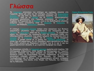 Γλώζζα
Σα Γεξκαληθά απνηεινύλ ηελ επίζεκε θαη θπξίαξρε γιώζζα ζηε            Γιόταν Βόλθγκανγκ Γκαίηε
Γεξκαλία. Δίλαη κία από ηηο 23 επίζεκεο γιώζζεο ηεο Δπξσπατθήο              (
Έλσζεο θαη κία από ηηο ηξεηο γιώζζεο εξγαζίαο ηεο Δπξσπατθήο
Δπηηξνπήο, καδί κε ηα Γαιιηθά θαη ηα Αγγιηθά. Αλαγλσξηζκέλεο
γισζζηθέο κεηνλόηεηεο ζηε Γεξκαλία απνηεινύλ ηα Γαληθά, ηα
΢νξβηθά, ηα Ρσκαληθά θαη ηα Φξηδηθά, ελώ ε πην δηαδεδνκέλεο γιώζζεο
αλάκεζα ζηνπο κεηαλάζηεο είλαη ηα Σνπξθηθά, ηα Πνισληθά, ηα
Ρώζηθα, θαη δηάθνξεο Βαιθαληθέο γιώζζεο.

Η επίζεκε Γεξκαληθή γιώζζα αλήθεη ζηελ νηθνγέλεηα ησλ δπηηθώλ
γεξκαληθώλ γισζζώλ, ελώ θαηαηάζζεηαη θαη ζπγγελεύεη κε ηα
Αγγιηθά, ηα Οιιαλδηθά, αιιά θαη ηηο Φξηδηθέο γιώζζεο. Σν κεγαιύηεξν
κέξνο ηνπ ιεμηινγίνπ ηεο πξνέξρεηαη από ηνλ γεξκαληθό θιάδν ησλ
ηλδνεπξσπατθώλ γισζζώλ, ελώ κηθξά ηκήκαηά ηνπ θαηάγνληαη από ηα
Λαηηληθά θαη ηα Διιεληθά, θαζώο θαη ηα Γαιιηθά θαη ηα ζύγρξνλα
Αγγιηθά. Η γξαθή γίλεηαη κε ηε ρξήζε ηνπ Λαηηληθνύ αιθαβήηνπ, ην
νπνίν έρεη 26 ραξαθηήξεο, κε ηελ πξνζζήθε ηξηώλ θσλεέλησλ κε δηπιή
άλσ ζηίμε, γλσζηή σο Ούκιανπλη (Umlaut), ησλ ä, ö, θαη ü, θαη ηνπ
ραξαθηήξα Δζηζέη (Eszett), ß, κε ζπξηζηηθή πξνθνξά ηνπ ζίγκα.

΢ε παγθόζκην επίπεδν, ε Γεξκαληθή γιώζζα νκηιείηαη από πεξίπνπ 100
εθαηνκκύξηα αλζξώπνπο, αιιά ζρεδόλ 80 εθαηνκκύξηα κε Γεξκαλό-
θσλνπο. Απνηειεί ηελ θύξηα γιώζζα γηα πεξίπνπ 90 εθαηνκκύξηα
θαηνίθσλ (18%) ηεο Δπξσπατθήο Έλσζεο. Παξάιιεια, ηα Γεξκαληθά
απνηεινύλ επίζεκε γιώζζα ζηελ Απζηξία, ηελ Διβεηία, ην
Λνπμεκβνύξγν θαη ην Βέιγην, ελώ γεξκαλόθσλνη θάηνηθνη ππάξρνπλ
ζηελ Οιιαλδία, ζηελ Γαλία, ζηελ Σζερία, ηελ Πνισλία, ηελ Οπγγαξία
θαη ηε Ληζνπαλία.
 