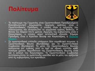 Πολίηεσμα

 Σν πνιίηεπκα ηεο Γεξκαλίαο είλαη Οκνζπνλδηαθή Πξνεδξεπόκελε
  Κνηλνβνπιεπηηθή Γεκνθξαηία. Αξρεγόο θξάηνπο είλαη ν
  Οκνζπνλδηαθόο Πξόεδξνο, ν νπνίνο είλαη ν εγγπεηήο ηνπ
  πνιηηεύκαηνο θαη εθπξνζσπεί ην γεξκαληθό θξάηνο δηεζλώο. Η
  ζεηεία ηνπ δηαξθεί πέληε ρξόληα. Αξρεγόο ηεο θπβέξλεζεο είλαη ν
  Καγθειάξηνο, ν νπνίνο αζθεί εθηειεζηηθή εμνπζία. ΢ήκεξα
  Πξόεδξνο είλαη ν Κξίζηηαλ Βνπιθ θαη Καγθειάξηνο ε Άλγθεια
  Μέξθει.
 ΢ε νκνζπνλδηαθό επίπεδν ππάξρνπλ δύν λνκνζεηηθά ζώκαηα: ε
  Οκνζπνλδηαθή Βνπιή (Bundestag) θαη ην Οκνζπνλδηαθό
  ΢πκβνύιην (Bundesrat). Σα κέιε ηεο Οκνζπνλδηαθήο Βνπιήο
  εθιέγνληαη απ' επζείαο από ην ιαό ζε εζληθό επίπεδν θάζε
  ηέζζεξα ρξόληα. Αξκνδηόηεηα ηεο Οκνζπνλδηαθήο Βνπιήο είλαη
  θαη ε εθινγή ηνπ Καγθειάξηνπ. Σν Οκνζπνλδηαθό ΢πκβνύιην
  αληηπξνζσπεύεη ηα νκόζπνλδα θξαηίδηα θαη ηα κέιε ηνπ νξίδνληαη
  από ηηο θπβεξλήζεηο ησλ θξαηηδίσλ.
 