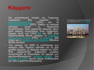 Κόμμαηα
 ΢ηε κεηαπνιεκηθή ηζηνξία ηεο Γεξκαλίαο
  θπξηαξρνύλ          δύν      θόκκαηα:       ην      Οικονομικό και ζσγκοινφνιακό κένηρο
  Υξηζηηαλνδεκνθξαηηθό       (CDU)     θαη    ην       ηης Γερμανίας είναι η Φρανκθούρηη

  ΢νζηαιδεκνθξαηηθό (SPD). Καζώο ην εθινγηθό
  ζύζηεκα         επλνεί      ηε     δεκηνπξγία
  ζπλαζπηζκώλ, άιια κηθξόηεξα θόκκαηα έρνπλ
  θαηά θαηξνύο ζπκκεηάζρεη ζηελ θπβέξλεζε.
  ΢ήκεξα εθηόο ησλ CDU/CSU θαη SPD ζηελ
  Οκνζπνλδηαθή Βνπιή κεηέρνπλ ην Διεύζεξν
  Γεκνθξαηηθό Κόκκα (FPD), Η Αξηζηεξά (Die
  Linke) θαη ε ΢πκκαρία '90/Οη Πξάζηλνη (Bündnis
  90/Die Grünen).
  ΢ηηο εθινγέο ηνπ 2005 ην απνηέιεζκα ησλ
  εθινγώλ ήηαλ πεξίπνπ ηζόπαιν γηα ηα δύν
  κεγάια θόκκαηα, κε βξαρεία θεθαιή ηνπ CDU.
  Έηζη    ζρεκαηίζηεθε     θπβέξλεζε     κεγάινπ
  ζπλαζπηζκνύ κε Καγθειάξην ηελ αξρεγό ησλ
  ρξηζηηαλνδεκνθξαηώλ Άλγθεια Μέξθει. ΢ηηο
  εθινγέο ηνπ 2009 πξώηα θόκκα αλαδείρηεθαλ
  θαη πάιη νη ρξηζηηαλνδεκνθξάηεο.
 