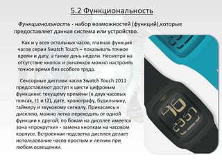 5.2 Функциональность
 Функциональность - набор возможностей (функций),которые
предоставляет данная система или устройство.
   Как и у всех остальных часов, главная функция
 часов серии Swatch Touch – показывать точное
 время и дату, а также день недели. Несмотря на
 отсутствие кнопок и рычажков можно настроить
 точное время без особого труда.

  Сенсорные дисплеи часов Swatch Touch 2011
предоставляют доступ к шести цифровым
функциям: текущему времени (в двух часовых
поясах, t1 и t2), дате, хронографу, будильнику,
таймеру и звуковому сигналу. Прикасаясь к
дисплею, можно легко переходить от одной
функции к другой; по бокам на дисплее имеется
зона «прокрутки» - замена кнопкам на часовом
корпусе. Встроенная подсветка дисплея делает
использование часов простым и легким при
любом освещении.
 