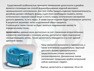 Существенной особенностью принципа применения целостности в дизайне
является стилизация как способ формообразования изделий массового
промышленного изготовления. Для того чтобы придать изделию привлекательность,
дизайнер должен обобщить форму, а для этого необходимо выявить логику
эстетического строения самой вещи и учесть нормы эстетического восприятия
данного времени, то есть моды. В таком случае изделие будет эстетически целостно.
В результате возникает легко угадываемый образ предмета.
Стилизация в таком случае не будет являться подражанием какому то
определенному стилю.
Целостность в данных часах достигаться за счет стремления второстепенных
элементов композиции к главному центру, достигается через подчинение
господствующему ритму.. Также целостность передается и за счет единой
цветовой гаммы.
                                 Часы смотрятся монолитно и гармонично, а
                                 также эстетически выразительно. Крупный
                                 дисплей в форме прямоугольника с
                                 закругленными углами смотрится
                                 ультрасовременно. Динамичные линии
                                 напоминают продукцию крайне актуальной
                                 сейчас компании «Apple».

                                Оценка, целостность и гармония: 10 из 10
 
