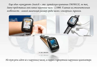 Еще один «конкурент» Swatch – это китайская компания IMOBILE, не так
 давно представила свои новые наручные часы - C1000. Главная их отличительная
 особенность - самый маленький размер среди часов с сенсорным экраном.




Но тут речь идет не о наручных часах, а скорее о крохотном наручном компьютере.
 