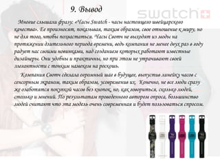 9. Вывод
  Многие слышали фразу: «Часы Swatch - часы настоящего швейцарского
качества». Ее произносят, показывая, таким образом, свое отношение к миру, но
не для того, чтобы похвастаться. Часы Свотч не выходят из моды на
протяжении длительного периода времени, ведь компания не менее двух раз в году
радует нас своими новинками, над созданием которых работают известные
дизайнеры. Они удобны и практичны, но при этом не утрачивают своей
элегантности с тонким намеком на роскошь.
   Компания Свотч сделала огромный шаг в будущее, выпустив линейку часов с
сенсорным экраном, таким образом, усовременив их. Конечно, не все люди сразу
же озаботятся покупкой часов без кнопок, но, как говориться, сколько людей,
столько и мнений. По результатам проведенного автором опроса, большинство
людей считают что эта модель очень современная и будет пользоваться спросом.
 