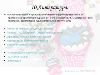10.Литература:
• «Основные законы и принципы эстетического формообразования и их
    проявление в архитектуре и дизайне». Учебное пособие. Ф. Т. Мартынов – Екб.:
    «Уральский архитектурно-художественный институт», 1992


•   Полезная информация для дизайнеров.
•   Лекции Т. Ю. Быстровой. Определение дизайна
•   Официальный сайт Компании Swatch
•   Новости мира высоких технологий
•   Интернет-магазин часов

• Информация о наручных часах
• ИСТОРИЯ ЧАСОВ
• Википедия
 