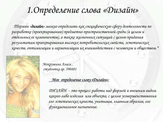 1.Определение слова «Дизайн»
 Термин «дизайн» можно определить как специфическую сферу деятельности по
разработке (проектированию) предметно-пространственной среды (в целом и
отдельных ее компонентов), а также жизненных ситуаций с целью придания
результатам проектирования высоких потребительских свойств, эстетических
качеств, оптимизации и гармонизации их взаимодействия с человеком и обществом.*


                Мокрушина Алиса ,
                студентка гр. 390401

                     Мое определение слову «Дизайн»:

                   ДИЗАЙН - это процесс работы над формой и внешним видом
                   какого-либо изделия или объекта, с целью усовершенствования
                   его эстетических качеств, учитывая, главным образом, его
                   функциональное назначение.
 