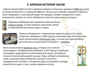 3. КРАТКАЯ ИСТОРИЯ ЧАСОВ
 Первые приспособления для измерения времени появились примерно 6000 лет назад
на Ближнем Востоке и в Северной Африке. Изначально способы измерения времени
были придуманы в культурной среде тех народов, которые нуждались в таких
измерениях, потому что этого требовали их жесткие религиозные ритуалы.

     Первыми приборами для измерения времени были
     лампы и свечи, на бока которых наносились метки
     на одинаковом расстоянии друг от друга

               Первые инструменты, позволившие поделить день на 12 часов,
               появились примерно в 1500 году до нашей эры. Для этого египтяне
               днём использовали солнечные часы, а ночью они приспособили
               для этой цели специальный инструмент - «меркет»

Греки использовали водяные часы, которые они назвали
«клепсидрас». Изобретенный примерно в 325 году до нашей эры,
клепсидрас представлял из себя каменный сосуд с метками на
стенках и маленькой дыркой в днище. Вода, которая наливалась в
сосуд, вытекала через отверстие в днище по каплям с
определённой частотой, и по уровню воды, оставшейся в сосуде,
можно было судить о том, сколько времени утекло.
 