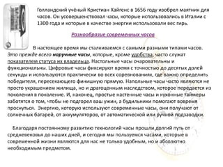 Голландский учёный Кристиан Хайгенс в 1656 году изобрел маятник для
           часов. Он усовершенствовал часы, которые использовались в Италии с
           1300 года и которые в качестве энергии использовали вес гирь.

                        Разнообразие современных часов

          В настоящее время мы сталкиваемся с самыми разными типами часов.
Это прежде всего наручные часы, которые, кроме удобства, часто служат
показателем статуса их владельца. Настольные часы очаровательны и
функциональны. Цифровые часы фиксируют время с точностью до десятых долей
секунды и используются практически во всех соревнованиях, где важно определить
победителя, пересекающего финишную прямую. Напольные часы часто являются не
просто украшением жилища, но и драгоценным наследством, которое передается из
поколения в поколение. И, наконец, простые настенные часы и кухонные таймеры
заботятся о том, чтобы не подгорел ваш ужин, а будильники помогают вовремя
проснуться. Энергию, которую используют современные часы, они получают от
солнечных батарей, от аккумуляторов, от автоматической или ручной подзаводки.

  Благодаря постоянному развитию технологий часы прошли долгий путь от
средневековья до наших дней, и сегодня мы пользуемся часами, которые в
современной жизни являются для нас не только удобным, но и абсолютно
необходимым предметом.
 
