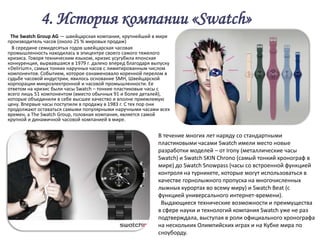 4. История компании «Swatch»
 The Swatch Group AG — швейцарская компания, крупнейший в мире
производитель часов (около 25 % мировых продаж)
  В середине семидесятых годов швейцарская часовая
промышленность находилась в эпицентре своего самого тяжелого
кризиса. Говоря техническим языком, кризис усугубила японская
конкуренция, вырвавшаяся в 1979 г. далеко вперед благодаря выпуску
«Delirium», самых тонких наручных часов с лимитированным числом
компонентов. Событием, которое ознаменовало коренной перелом в
судьбе часовой индустрии, явилось основание SMH, Швейцарской
корпорации микроэлектронной и часовой промышленности. Ее
ответом на кризис были часы Swatch – тонкие пластиковые часы с
всего лишь 51 компонентом (вместо обычных 91 и более деталей),
которые объединили в себе высшее качество и вполне приемлемую
цену. Впервые часы поступили в продажу в 1983 г. С тех пор они
продолжают оставаться самыми популярными наручными часами всех
времен, а The Swatch Group, головная компания, является самой
крупной и динамичной часовой компанией в мире.


                                                             В течение многих лет наряду со стандартными
                                                             пластиковыми часами Swatch имели место новые
                                                             разработки моделей – от Irony (металлические часы
                                                             Swatch) и Swatch SKIN Chrono (самый тонкий хронограф в
                                                             мире) до Swatch Snowpass (часы со встроенной функцией
                                                             контроля на турникете, которые могут использоваться в
                                                             качестве горнолыжного пропуска на многочисленных
                                                             лыжных курортах во всему миру) и Swatch Beat (с
                                                             функцией универсального интернет-времени).
                                                              Выдающиеся технические возможности и преимущества
                                                             в сфере науки и технологий компания Swatch уже не раз
                                                             подтверждала, выступая в роли официального хронографа
                                                             на нескольких Олимпийских играх и на Кубке мира по
                                                             сноуборду.
 