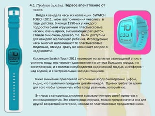 4.1 Продукт дизайна. Первое впечатление от
  часов
   Когда я увидела часы из коллекции SWATCH
 TOUCH 2011, мои воспоминания унеслись в
 годы детства. В конце 1990-ых у каждого
 подростка были игрушечные пластмассовые
 часики, очень ярких, вызывающих расцветок.
 Стоили они очень дешево, т.е. были доступны
 для каждого желающего ребенка. Исследуемые
 часы многим напоминают те пластмассовые
 модельки, отсюда сразу же возникает вопрос о
 надежности.

  Коллекция Swatch Touch 2011 переносит на запястье авангардный стиль и
уличную моду; она черпает вдохновение и в ритмах большого города, и в
электрозвуках, и в полетах сноубордистов над снежной гладью, а серферов –
над водной, и в экстремальных заездах гонщиков.

  Также внимание привлекают нетипичные взору биоморфные цифры,
 видно, что тщательно продуман дизайн каждой. Однако требуется время
 для того чтобы привыкнуть и без труда различать, который час.

  Эти часы с сенсорным дисплеем вызывают интерес своей яркостью и
 инновационностью. Это своего рода игрушка, только предназначена она для
 другой возрастной категории, нежели ее пластмассовые предшественники.
 