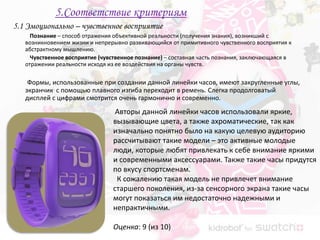 5.Соответствие критериям
5.1 Эмоционально – чувственное восприятие
     Познание – способ отражения объективной реальности (получения знания), возникший с
   возникновением жизни и непрерывно развивающийся от примитивного чувственного восприятия к
   абстрактному мышлению.
     Чувственное восприятие (чувственное познание) – составная часть познания, заключающаяся в
   отражении реальности исходя из ее воздействия на органы чувств.

    Формы, использованные при создании данной линейки часов, имеют закругленные углы,
   экранчик с помощью плавного изгиба переходит в ремень. Слегка продолговатый
   дисплей с цифрами смотрится очень гармонично и современно.
                                  Авторы данной линейки часов использовали яркие,
                                 вызывающие цвета, а также ахроматические, так как
                                 изначально понятно было на какую целевую аудиторию
                                 рассчитывают такие модели – это активные молодые
                                 люди, которые любят привлекать к себе внимание яркими
                                 и современными аксессуарами. Также такие часы придутся
                                 по вкусу спортсменам.
                                  К сожалению такая модель не привлечет внимание
                                 старшего поколения, из-за сенсорного экрана такие часы
                                 могут показаться им недостаточно надежными и
                                 непрактичными.

                                 Оценка: 9 (из 10)
 
