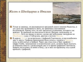 Жизнь в Швейцарии и Италии   Уехав за границу, он распорядился продажей своего имения Ньюстид, и это дало ему возможность жить, не тревожась постоянным безденежьем. Кроме того, он мог предаться уединению, которого так жаждал. За границей он поселился в вилле Диадаш, неподалеку от  Женевы . Лето он провел в вилле, сделав две небольшие экскурсии по  Швейцарии : одну с Гобгаузом, другую с поэтом  Шелли .  В апреле  1819  г. он встретился с графиней Гвиччиоли, и они влюбились друг в друга. Графиня принуждена была уехать с мужем в  Равенну , куда за ней поехал и Байрон. Через два года отец и брат графини — графы Гамба, замешанные в политическое дело, должны были выехать из Равенны вместе с разведенной уже в то время графиней Гвиччиоли. Байрон последовал за ними в Пизу, где и жил по-прежнему под одной кровлей с графиней.  