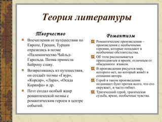 Теория литературы Романтизм Романтические произведения – произведения с необычными героями, которые попадают в необычные обстоятельства.  Об этом рассказывается приподнятым и ярким, отличным от обыденного  языком. В произведении рисуется мир, которого нет, но который живёт в сознании автора. Герой в таком произведении поднимает бунт против всего, что его окружает, и часто гибнет. Трагический герой, трагическая судьба, яркие, необычные чувства. Творчество Впечатления от путешествия по Европе, Греции, Турции отразились в поэме «Паломничество Чайльд-Гарольда. Поэма принесла Байрону славу. Возвратившись из путешествия, он создаёт поэмы «Гяур», «Корсар», «Лара», «Осада Коринфа» и др. Поэт создал особый жанр романтической поэмы с романтическим героем в центре событий. 
