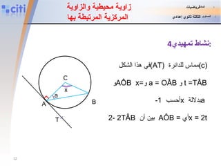 زاوية محيطية والزاوية  المركزية المرتبطة بها نشاط تمهيدي 4 : في هذا الشكل  (AT)   مماس للدائرة  (c) و  AÔB   x= و   a = OÂB   و   t =TÂB -1   أحسب  x   بدلالة  a   2 -   بين أن   2TÂB   AÔB = أي  x = 2t x O a A B T المادة   :   الرياضيات المستوى   :   الثالثة ثانوي إعدادي 