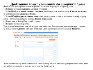 Додавання нових елементів до сторінки блога Щ об додати до сторінки список корисних посилань на ресурси Інтернету, слід: 1. Вибрати посилання  Додати елемент сторінки . 2. У вікні  В иберіть  новий елемент сторінки , що відкрилося, знайти напис  Список посилань  та вибрати кнопку  Додати до блога . 3. У вікні  Конфігурувати список посилань ,  що відкрилося, ввести заголовок списку, адресу сайта і його назву, вибрати кнопку  Додати посилання . 4. Повторити п. З потрібну кількість разів. 5. Вибрати кнопку  Зберегти . У результаті виконання цих дій відкриється вікно, яке буде містити нову структуру сторінки та повідомлення  Додано елемент сторінки  . Далі необхідно вибрати   кнопку  Зберегти .   Щоб додати цитату з веб-сторінки до свого допису в блозі, виділіть курсором миші текст, який потрібно процитувати, а·потім·натисніть  Опублікувати . 