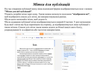 Мітки для публікацій Під час створення публікації внизу вікна відповідної форми відображатиметься поле з назвою  "Мітки для цієї публікації" . Укажіть потрібні мітки через кому. Також можна натиснути посилання  "відобразити всі" , щоб відобразити список усіх міток, які використовувалися раніше.  Після цього натискайте мітки, щоб додати їх.  Після додавання публікації мітки відображатимуться в нижній її частині. У разі натискання будь-якої з міток вас буде переміщено на сторінку, де відображатимуться лише публікації з такою міткою. Список усіх міток також можна додати до бічної панелі свого блогу, упорядкувавши їх за алфавітом або частотою використання. 