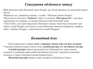 Скасування облікового запису Щоб видалити свій обліковий запис Google, що також призведе до видалення ваших блогів Перейдіть на  домашню сторінку  служби  “ Облікові записи  Google”.   Після цього натисніть " Змінити " поруч зі списком " Мої продукти ", і вас буде переміщено на сторінку, де можна видалити свій обліковий запис. Пам’ятайте, що в разі видалення облікового запису також буде видалено дані інших служб Google, пов’язаних із цим обліковим записом (наприклад, профіль orkut, сторінку iGoogle, а також блоги в службі Blogger). Командний блог Один користувач створює  блог і запрошує інших осіб для його ведення . Учасники команди можуть мати статус  адміністратора  або  постійного автора .  Адміністратори  можуть редагувати всі публікації (не лише власні), додавати (з наданням прав адміністративного доступу) і видаляти учасників команди, а також змінювати налаштування блогу.  Неадміністратори  можуть лише додавати публікації до блогу. 