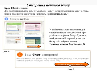 (мал. 4) У разі правильного виконання дій, система видасть повідомлення про успішне створення блогу. Для того, щоб додати свій перший допис до блогу слід вибрати кнопку . Початок ведення блогів (мал. 5) Створення першого блогу (мал. 5) Крок 4. Задайте макет. Для оформлення блогу виберіть шаблон (макет) із запропонованих макетів (його можна буде потім змінити) та натисніть  Продовжити.(мал. 4) 