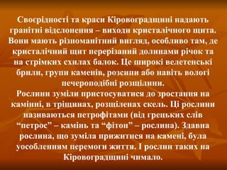 Своєрідності та краси Кіровоградщині надають гранітні відслонення – виходи кристалічного щита. Вони мають різноманітний вигляд, особливо там, де кристалічний щит перерізаний долинами річок та на стрімких схилах балок. Це широкі велетенські брили, групи каменів, розсипи або навіть вологі печероподібні розщілини. Рослини зуміли пристосуватися до зростання на камінні, в тріщинах, розщіленах скель. Ці рослини називаються петрофітами (від грецьких слів “петрос” – камінь та “фітон” – рослина). Здавна рослина, що зуміла прижитися на камені, була уособленням перемоги життя. І рослин таких на Кіровоградщині чимало. 