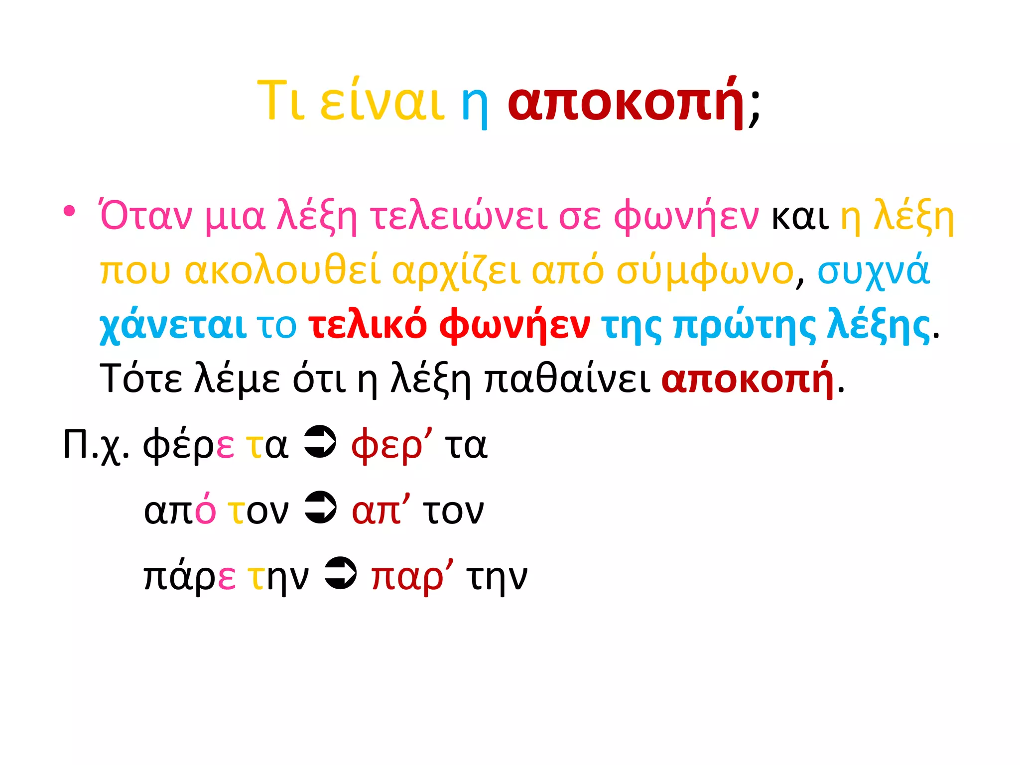 Τι είναι  η   αποκοπή ; Όταν μια λέξη τελειώνει σε φωνήεν  και  η λέξη που ακολουθεί αρχίζει από σύμφωνο ,  συχνά  χάνεται  το  τελικό φωνήεν  της πρώτης λέξης . Τότε λέμε ότι η λέξη παθαίνει  αποκοπή . Π.χ. φέρ ε   τ α     φερ’  τα απ ό  τ ον     απ’  τον  πάρ ε   τ ην     παρ’  την 