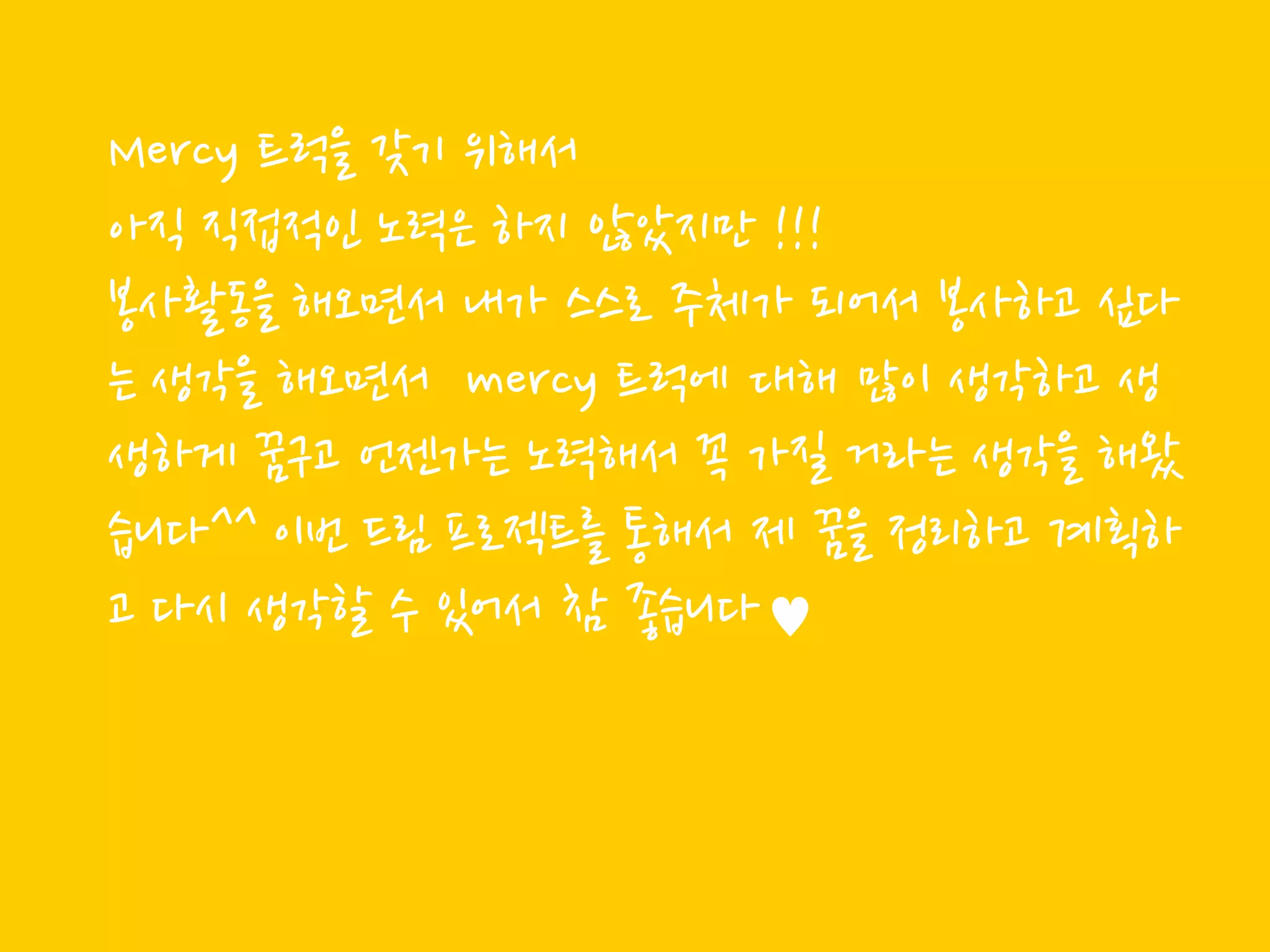 Mercy 트럭을 갖기 위해서
아직 직접적읶 노력은 하지 않았지만 !!!
봉사활동을 해오면서 내가 스스로 주체가 되어서 봉사하고 싶다
는 생각을 해오면서 mercy 트럭에 대해 많이 생각하고 생
생하게 꿈구고 얶젞가는 노력해서 꼭 가질 거라는 생각을 해왔
습니다^^ 이번 드림 프로젝트를 통해서 제 꿈을 정리하고 계획하
고 다시 생각할 수 있어서 참 좋습니다♥
 