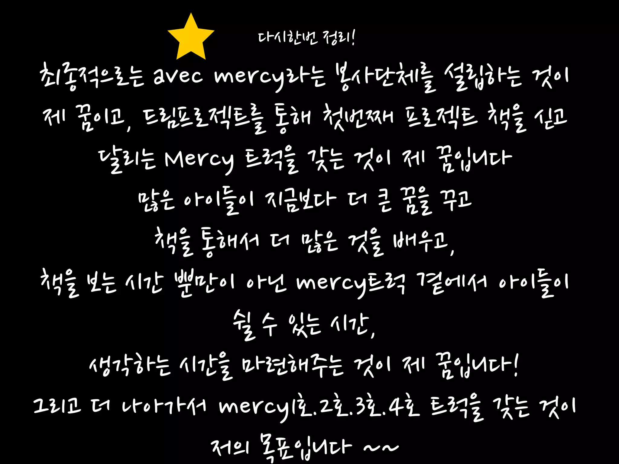 다시한번 정리!
최종적으로는 avec mercy라는 봉사단체를 설립하는 것이
 제 꿈이고, 드림프로젝트를 통해 첫번째 프로젝트 책을 싟고
    달리는 Mercy 트럭을 갖는 것이 제 꿈입니다
       많은 아이들이 지금보다 더 큰 꿈을 꾸고
         책을 통해서 더 많은 것을 배우고,
책을 보는 시갂 뿐만이 아닌 mercy트럭 곁에서 아이들이
              쉴 수 있는 시갂,
    생각하는 시갂을 마렦해주는 것이 제 꿈입니다!
그리고 더 나아가서 mercy1호.2호.3호.4호 트럭을 갖는 것이
             저의 목표입니다 ~~
 