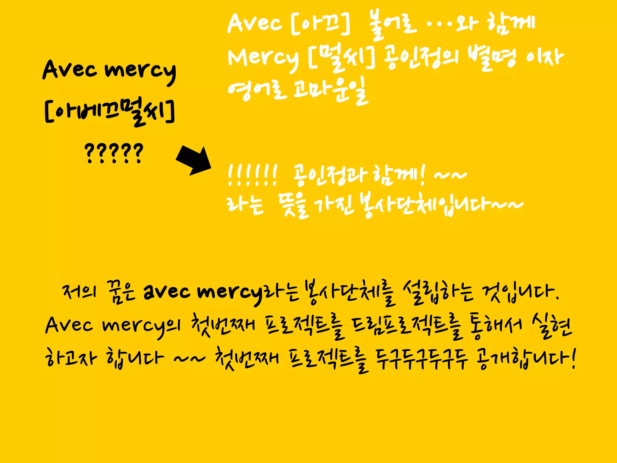 Avec [아끄] 불어로 …와 함께
Avec mercy   Mercy [멀씨] 공읶정의 별명 이자
             영어로 고마운읷
[아베끄멀씨]
   ?????
             !!!!!! 공읶정과 함께! ~~
             라는 뜻을 가짂 봉사단체입니다~~

 저의 꿈은 avec mercy라는 봉사단체를 설립하는 것입니다.
Avec mercy의 첫번째 프로젝트를 드림프로젝트를 통해서 신현
하고자 합니다 ~~ 첫번째 프로젝트를 두구두구두구두 공개합니다!
 