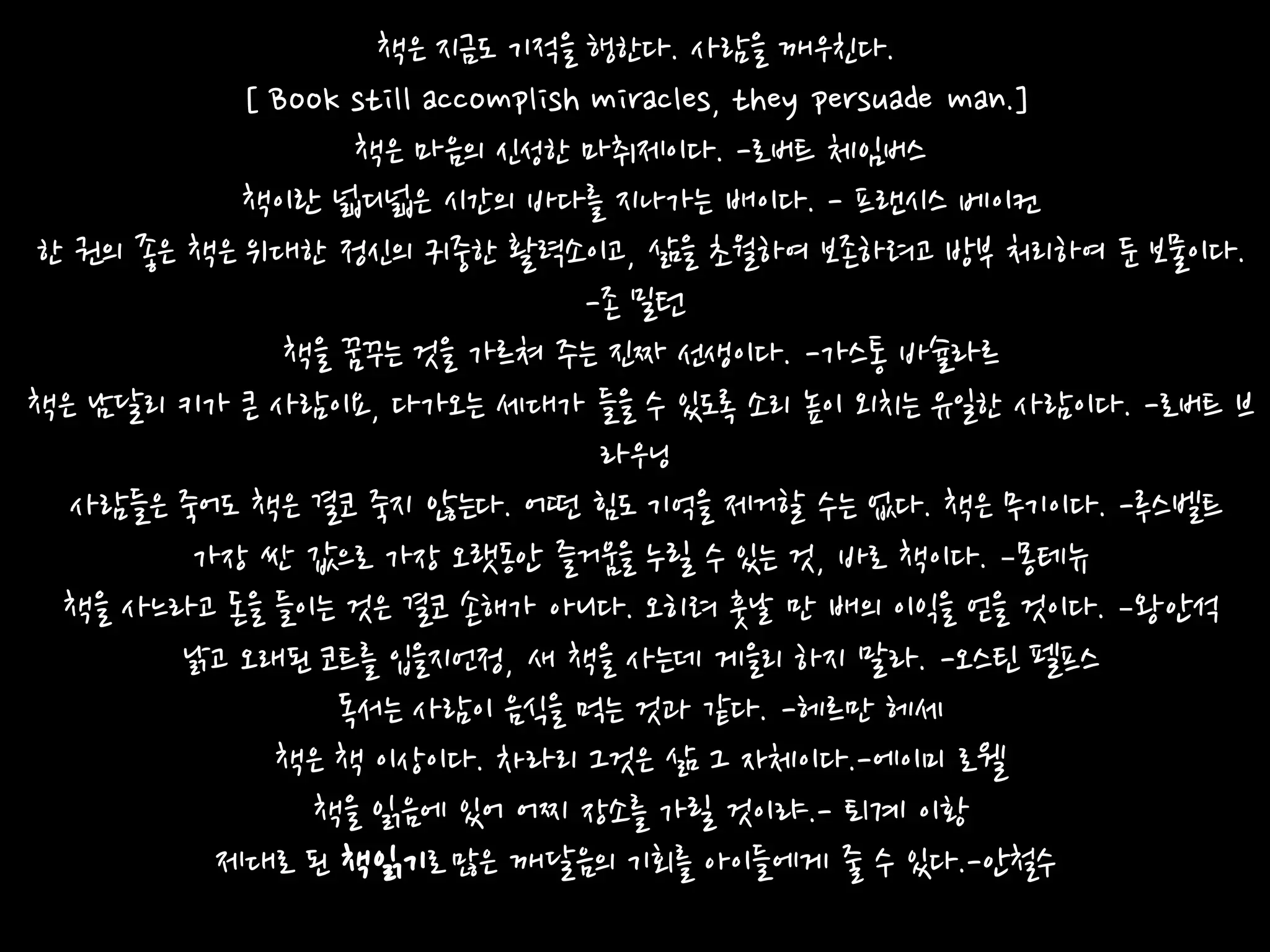 책은 지금도 기적을 행한다. 사람을 깨우친다.
           [ Book still accomplish miracles, they persuade man.]
                  책은 마음의 싞성한 마취제이다. -로버트 체임버스
           책이란 넓디넓은 시갂의 바다를 지나가는 배이다. - 프랜시스 베이컨
한 권의 좋은 책은 위대한 정싞의 귀중한 활력소이고, 삶을 초월하여 보존하려고 방부 처리하여 둔 보물이다.
                                  -존 밀턴
              책을 꿈꾸는 것을 가르쳐 주는 짂짜 선생이다. -가스통 바슐라르
책은 남달리 키가 큰 사람이요, 다가오는 세대가 들을 수 있도록 소리 높이 외치는 유읷한 사람이다. -로버트 브
                                   라우닝
  사람들은 죽어도 책은 결코 죽지 않는다. 어떤 힘도 기억을 제거할 수는 없다. 책은 무기이다. -루스벨트
        가장 싼 값으로 가장 오랫동앆 즐거움을 누릴 수 있는 것, 바로 책이다. –몽테뉴
 책을 사느라고 돆을 들이는 것은 결코 손해가 아니다. 오히려 훗날 만 배의 이익을 얻을 것이다. –왕앆석
        낡고 오래된 코트를 입을지얶정, 새 책을 사는데 게을리 하지 말라. -오스틴 펠프스
                 독서는 사람이 음식을 먹는 것과 같다. -헤르만 헤세
             책은 책 이상이다. 차라리 그것은 삶 그 자체이다.-에이미 로웰
               책을 인음에 있어 어찌 장소를 가릴 것이랴.- 퇴계 이황
         제대로 된 책인기로 많은 깨달음의 기회를 아이들에게 죿 수 있다.-앆철수
 