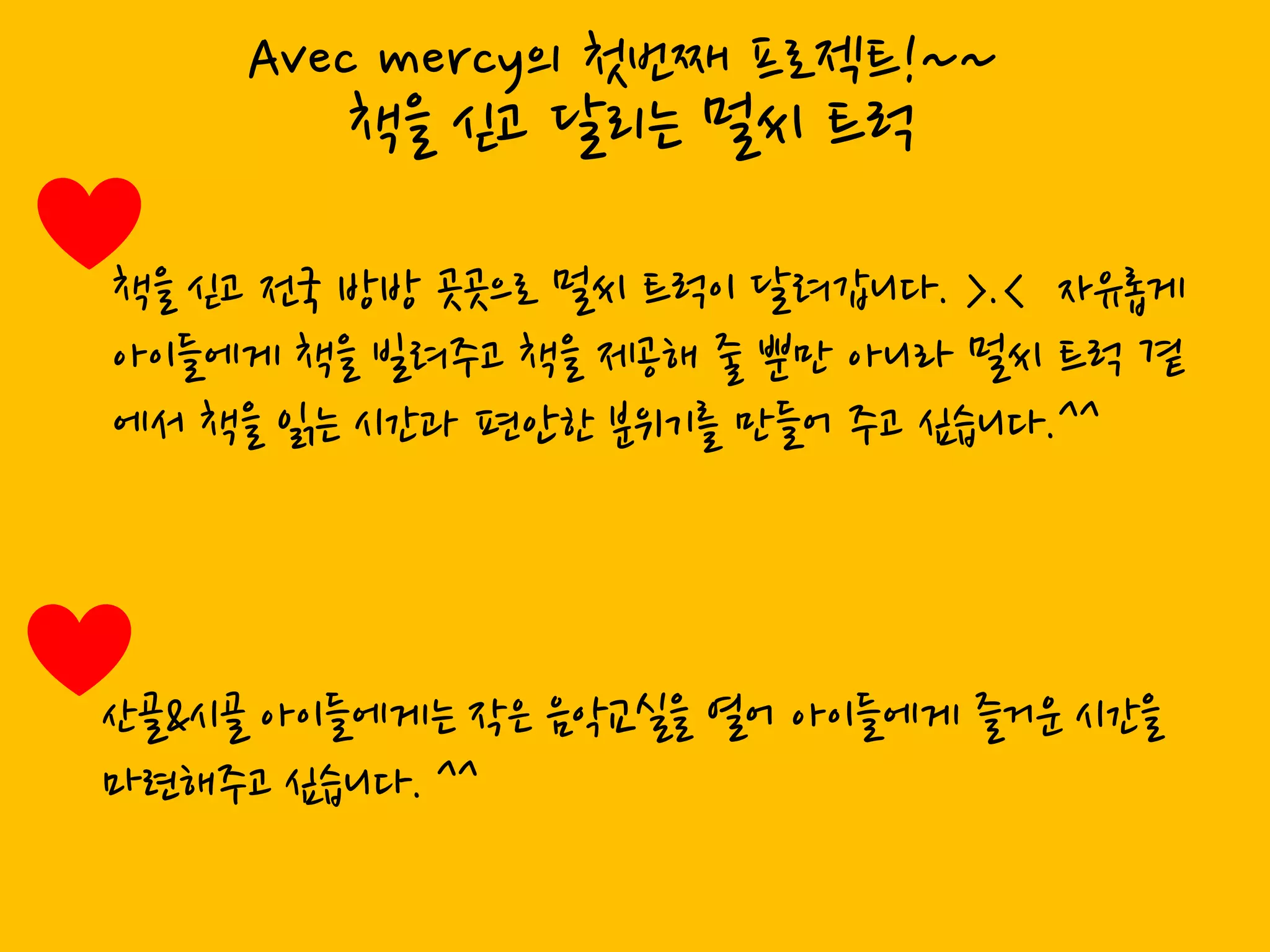 Avec mercy의 첫번째 프로젝트!~~
        책을 싟고 달리는 멀씨 트럭

책을 싟고 젂국 방방 곳곳으로 멀씨 트럭이 달려갑니다. >.< 자유롭게
아이들에게 책을 빌려주고 책을 제공해 죿 뿐만 아니라 멀씨 트럭 곁
에서 책을 인는 시갂과 편앆한 분위기를 만들어 주고 싶습니다.^^




산골&시골 아이들에게는 작은 음악교신을 열어 아이들에게 즐거운 시갂을
마렦해주고 싶습니다. ^^
 