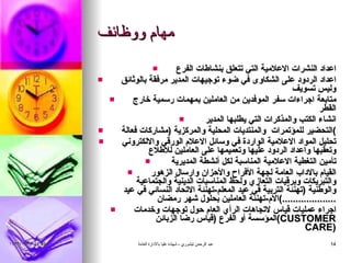 مهام ووظائف اعداد النشرات الاعلامية التي تتعلق بنشاطات الفرع اعداد الردود على الشكاوى في ضوء توجيهات المدير مرفقة بالوثائق وليس تسويف  متابعة اجراءات سفر الموفدين من العاملين بمهمات رسمية خارج القطر انشاء الكتب والمذكرات التي يطلبها المدير  التحضير للمؤتمرات  والمنتديات المحلية والمركزية  ( مشاركات فعالة ) تحليل المواد الاعلامية الواردة في وسائل الاعلام الورقي والالكتروني وتعقبها واعداد الردود عليها وتعميمها على العاملين للاطلاع تأمين التغطية الاعلامية المناسبة لكل أنشطة المديرية  القيام بالاداب العامة لجهة الأفراح والأحزان وارسال الزهور والتبريكات وبرقيات التعازي ولحظ المناسبات الدينية والجتماعية والوطنية  ( تهنئة التربية في عيد المعلم - تهنئة الاتحاد النسائي في عيد الأم - تهنئة العاملين بحلول شهر رمضان ....................) اجراء عمليات قياس لاتجاهات الرأي العام حول توجهات وخدمات المؤسسة أو الفرع  ( قياس رضا الزبائن  ( CUSTOMER CARE ) 