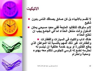 الاتيكيت لا تقسم بالانبياء بل كن صادق يصدقك الناس بدون شفيع لائم سلوكك للتقاليد المتبعة ففي معبد مسيحي يمكن الدخول وانت منتعل الحذاء اما في الجامع يجب ان تخلع الحذاء هناك اداب واتكيت في السيارات والقطارات والطائرات غير ذلك المهم بالنسبة لنا المواطن الذي يدفع الفاتورة او يريد خدمة هاتفية ان نبتسم له نحترمه نضع له كرسي للجلوس نتكلم معه بهدوء ومحبة واحترام   