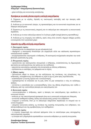 Σχεδιάγραμμα Έκθεσης
Επάγγελμα – Επαγγελματικός Προσανατολισμός
- χώρο ανέλιξης και κοινωνικής καταξίωσης

Κριτήρια με τα οποία γίνεται συχνά η επιλογή επαγγέλματος
1. Σύμφωνα με το κέρδος, δηλαδή τις οικονομικές απολαβές από την άσκηση κάθε
επαγγέλματος
2. Ανάλογα με το κοινωνικό γόητρο, τις προκαταλήψεις και τα κοινωνικά στερεότυπα για τα
διάφορα επαγγέλματα
3. Σύμφωνα με τις οικογενειακές επιρροές και το επάγγελμα που υπαγορεύει η οικογενειακή
παράδοση
4. Ανάλογα με το ποιο επάγγελμα απαιτεί το λιγότερο μόχθο (εποχή ήσσονος προσπάθειας)
5. Ανάλογα με τις γνωριμίες του καθενός, αφού, όπως είναι γνωστό, σήμερα υπάρχει μεγάλη
ευνοιοκρατία στον εργασιακό χώρο

Σημασία της ορθής επιλογής επαγγέλματος
1. Οικονομικός τομέας
- εξασφαλίζονται τα απαραίτητα για μια αξιοπρεπή ζωή
- παρέχεται η οικονομική δυνατότητα για ψυχαγωγία αλλά και απόλαυση περισσότερων
καταναλωτικών αγαθών
- ανεξαρτητοποιείται οικονομικά ο άνθρωπος. Η οικονομική ανεξαρτησία επιτρέπει την κατά
βούληση οργάνωση της ζωής.
2. Πνευματικός τομέας
- οργανώνεται και καλλιεργείται πνευματικά ο άνθρωπος, αναπτύσσοντας τη δημιουργική
φαντασία και καλλιεργώντας την κρίση και την αισθητική
- αποκτώνται καινούργιες εμπειρίες στη συνεργασία με άλλους ανθρώπους
- εξελίσσονται οι επιστήμες, τα γράμματα και οι τέχνες
3. Ηθικός τομέας
- βελτιώνεται ηθικά το άτομο, με την καλλιέργεια της συνέπειας, της ειλικρίνειας, της
ανθρωπιάς, εκλαμβάνοντας τον άνθρωπο ως αξία κι όχι ως μέσο προς εκμετάλλευση
- αναπτύσσεται η ευγενής άμιλλα και ο συναγωνισμός
- εξασφαλίζονται τα αναγκαία για τη ζωή, ώστε να μην καταφεύγει ο νέος σε κολάσιμες
πράξεις
- γεννώνται η αισιοδοξία και η αυτοπεποίθηση, λόγω της ηθικής πληρότητας που νιώθει ο
άνθρωπος από την ευσυνείδητη άσκηση του επαγγέλματός του
4. Κοινωνικός τομέας
- κοινωνικοποιείται ο άνθρωπος, αφού η άσκηση του επαγγέλματος έχει αποδέκτη το
κοινωνικό σύνολο
- ανάλογη με την επαγγελματική προσφορά είναι και η κοινωνική εκτίμηση και διάκριση
- γεννώνται αισθήματα αγάπης, φιλίας και αλληλεγγύης μεταξύ των ανθρώπων
- ευημερεί η κοινωνία, όταν με το επάγγελμα υπηρετείται παράλληλα το ατομικό και το
γενικό συμφέρον
- επικρατεί κοινωνική γαλήνη, ως συνέπεια της αγαστής συνεργασίας των ανθρώπων, του
αλληλοσεβασμού και της αμοιβαιότητας των αισθημάτων.
5. Πολιτικός τομέας
- η ενεργός συμμετοχή στα πολιτικά πράγματα είναι το επιστέγασμα μιας επιτυχημένης
επαγγελματικής καριέρας
- η ευνομία και η δημοκρατία προϋποθέτουν κοινωνία ανθρώπων με αγαστή συνεργασία.

Εκπαιδευτήρια Καίσαρη                       210
Επιμέλεια: Γιωτάκου Κωνσταντίνα
 