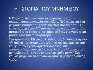 Η ΙΣΤΟ΢ΙΑ ΤΟΥ ΜΝΗΜΕΙΟΥ
• Η ΢οτόντα είναι ζνα από τα αρχαιότερα και
  ςθμαντικότερα μνθμεία τθσ πόλθσ. Ρρόκειται για ζνα
  ρωμαϊκό κτίςμα που χρονολογείται ςτα τζλθ του 3ου
  και ςτισ αρχζσ του 4ου αιϊνα. Καταςκευάςτθκε από το
  αυτοκράτορα Γαλζριο και προοριηόταν για ναόσ ι για
  μαυςωλείο του αυτοκράτορα.
• Στα χρόνια του Μεγάλου Θεοδοςίου, δθλαδι τζλθ του
  4ου αιϊνα , το κτίριο μετατράπθκε ςε χριςτιανικό ναό
  και γιϋαυτό ζγιναν αρκετζσ αλλαγζσ και
  τροποποιιςεισ ςτο ςχζδιο του. Από τον 4ο αιϊνα το
  μνθμείο αυτό ζπαιξε ςθμαντικό ρόλο ςτθν πόλθ
  κακϊσ μζχρι και το 13ο αιϊνα ιταν θ μθτροπολιτικόσ
  ναόσ.
 