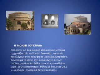 Η ΜΟΡΦΗ ΣΟΤ ΚΣΙΡΙΟΤ
Ρρόκειται για ζνα κυκλικό κτίριο που εξωτερικά
ςχθματίηει τρία επάλλθλα δακτφλια , τα οποία
καταλιγουν ςτθν κορυφι ςε μια κεραμωτι ςτζγθ.
Εςωτερικά το κτίριο ζχει οκτϊ κόγχεσ, εκ των
οποίων μια διαπλατφνκθκε για να προςτεκεί το
ιερό. Εςωτερικά υπάρχει κόλοσ με διάμετρο 24,5
μ., ο οποίοσ εξωτερικά δεν είναι ορατόσ.
 