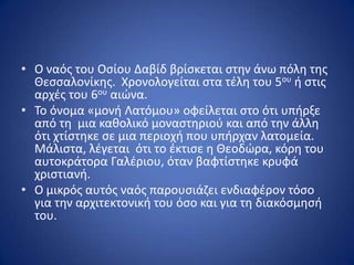 • Ο ναόσ του Οςίου Δαβίδ βρίςκεται ςτθν άνω πόλθ τθσ
  Θεςςαλονίκθσ. Χρονολογείται ςτα τζλθ του 5ου ι ςτισ
  αρχζσ του 6ου αιϊνα.
• Το όνομα «μονι Λατόμου» οφείλεται ςτο ότι υπιρξε
  από τθ μια κακολικό μοναςτθριοφ και από τθν άλλθ
  ότι χτίςτθκε ςε μια περιοχι που υπιρχαν λατομεία.
  Μάλιςτα, λζγεται ότι το ζκτιςε θ Θεοδϊρα, κόρθ του
  αυτοκράτορα Γαλζριου, όταν βαφτίςτθκε κρυφά
  χριςτιανι.
• Ο μικρόσ αυτόσ ναόσ παρουςιάηει ενδιαφζρον τόςο
  για τθν αρχιτεκτονικι του όςο και για τθ διακόςμθςι
  του.
 