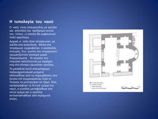 Η τυπολογία του ναοφ
Ο ναόσ είναι ςταυροειδισ με τροφλο
και αποτελεί τον πρόδρομο αυτοφ
του τφπου , ο οποίοσ κα εμφανιςυεί
πολφ αργότερα.
Αρχικά, ο ναόσ ιταν τετράγωνοσ με
αψίδα ςτα ανατολικά. Μζςα ςτο
τετράγωνο εγγραφόταν ο ιςοςκελισ
ςταυρόσ. Στισ γωνίεσ του τετραγϊνου
ςχθματίηονταν τζςςερα μικρά
διαμερίςματα . Οι κεραίεσ του
ςταυροφ καλφπτονταν με καμάρεσ
ενϊ ςτο κζντρο υψωνόταν τροφλοσ.
Το μοναδικό αυτό ςταυρόςχθμο
παλαιοχριςτιανικό μνθμείο
αλλοιϊκθκε από τισ παρεμβάςεισ που
ζγιναν επί τουρκοκρατίασ όταν οι
Τοφρκοι το μετζτρεψαν ςε τηαμί. Τότε,
καταςτράφθκε το δυτικό τμιμα του
ναοφ, θ είςοδοσ μεταφζρκθκε ςτο
νότιο τμιμα και ο τροφλοσ
αντικαταςτάκθκε από κεραμωτι
ςτζγθ.
 