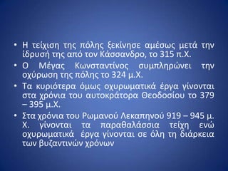 • Η τείχιςθ τθσ πόλθσ ξεκίνθςε αμζςωσ μετά τθν
  ίδρυςι τθσ από τον Κάςςανδρο, το 315 π.Χ.
• Ο Μζγασ Κωνςταντίνοσ ςυμπλθρϊνει τθν
  οχφρωςθ τθσ πόλθσ το 324 μ.Χ.
• Τα κυριότερα όμωσ οχυρωματικά ζργα γίνονται
  ςτα χρόνια του αυτοκράτορα Θεοδοςίου το 379
  – 395 μ.Χ.
• Στα χρόνια του ΢ωμανοφ Λεκαπθνοφ 919 – 945 μ.
  Χ. γίνονται τα παρακαλάςςια τείχθ ενϊ
  οχυρωματικά ζργα γίνονται ςε όλθ τθ διάρκεια
  των βυηαντινϊν χρόνων
 