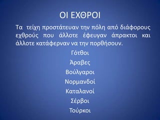 ΟΙ ΕΧΘ΢ΟΙ
Τα τείχθ προςτάτευαν τθν πόλθ από διάφορουσ
εχκροφσ που άλλοτε ζφευγαν άπρακτοι και
άλλοτε κατάφερναν να τθν πορκιςουν.
                  Γότκοι
                 Άραβεσ
                Βοφλγαροι
                Νορμανδοί
                Καταλανοί
                  Σζρβοι
                 Τοφρκοι
 