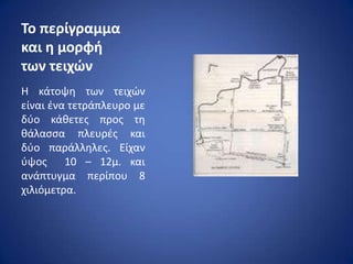 Σο περίγραμμα
και η μορφή
των τειχϊν
Η κάτοψθ των τειχϊν
είναι ζνα τετράπλευρο με
δφο κάκετεσ προσ τθ
κάλαςςα πλευρζσ και
δφο παράλλθλεσ. Είχαν
φψοσ 10 – 12μ. και
ανάπτυγμα περίπου 8
χιλιόμετρα.
 