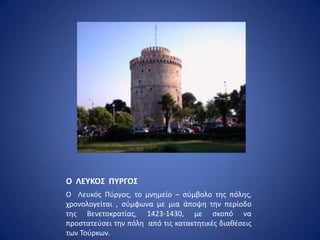 Ο ΛΕΤΚΟ΢ ΠΤΡΓΟ΢
Ο Λευκόσ Ρφργοσ, το μνθμείο – ςφμβολο τθσ πόλθσ,
χρονολογείται , ςφμφωνα με μια άποψθ τθν περίοδο
τθσ Βενετοκρατίασ, 1423-1430, με ςκοπό να
προςτατεφςει τθν πόλθ από τισ κατακτθτικζσ διακζςεισ
των Τοφρκων.
 