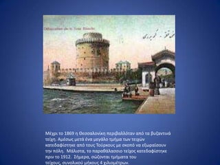 Μζχρι το 1869 θ Θεςςαλονίκθ περιβαλλόταν από τα βυηαντινά
τείχθ. Αμζςωσ μετά ζνα μεγάλο τμιμα των τειχϊν
κατεδαφίςτθκε από τουσ Τοφρκουσ με ςκοπό να εξωραϊςουν
τθν πόλθ. Μάλιςτα, το παρακάλαςςιο τείχοσ κατεδαφίςτθκε
πριν το 1912. Σιμερα, ςϊηονται τμιματα του
τείχουσ, ςυνολικοφ μικουσ 4 χιλιομζτρων.
 