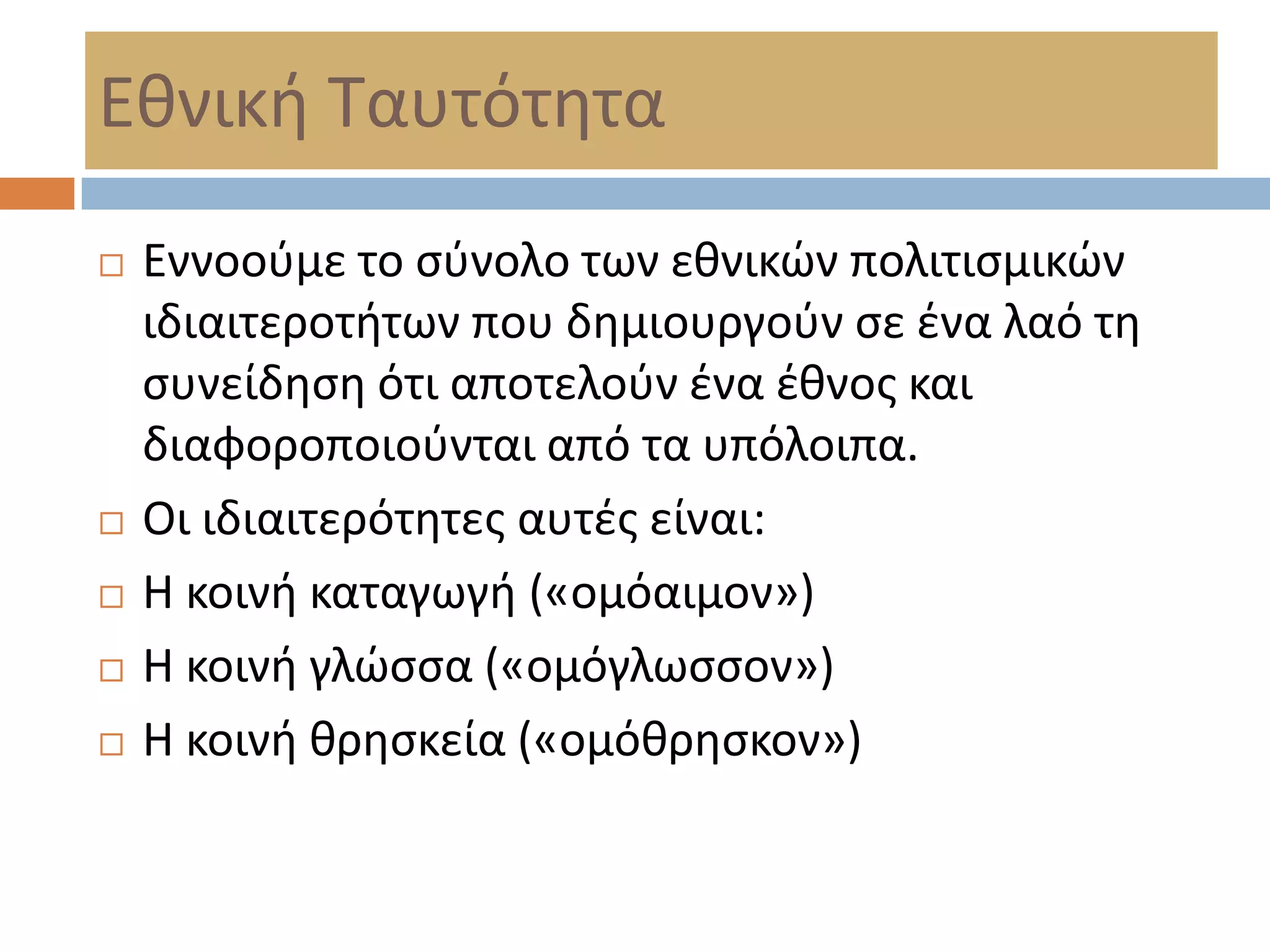 Εκνικι Σαυτότθτα
   Εννοοφμε το ςφνολο των εκνικϊν πολιτιςμικϊν
    ιδιαιτεροτιτων που δθμιουργοφν ςε ζνα λαό τθ
    ςυνείδθςθ ότι αποτελοφν ζνα ζκνοσ και
    διαφοροποιοφνται από τα υπόλοιπα.
   Οι ιδιαιτερότθτεσ αυτζσ είναι:
   Η κοινι καταγωγι («ομόαιμον»)
   Η κοινι γλϊςςα («ομόγλωςςον»)
   Η κοινι κρθςκεία («ομόκρθςκον»)
 