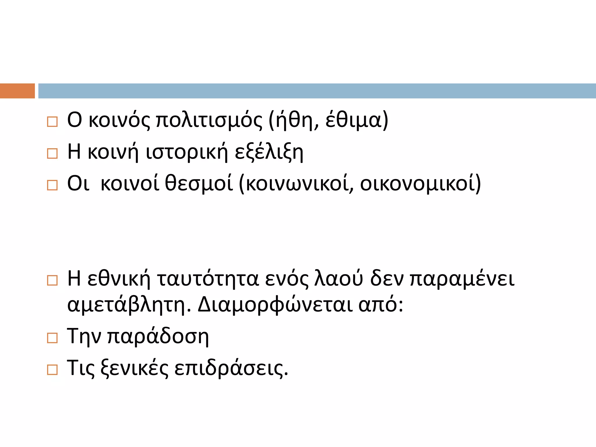    Ο κοινόσ πολιτιςμόσ (ικθ, ζκιμα)
   Η κοινι ιςτορικι εξζλιξθ
   Οι κοινοί κεςμοί (κοινωνικοί, οικονομικοί)


   Η εκνικι ταυτότθτα ενόσ λαοφ δεν παραμζνει
    αμετάβλθτθ. Διαμορφϊνεται από:
   Σθν παράδοςθ
   Σισ ξενικζσ επιδράςεισ.
 