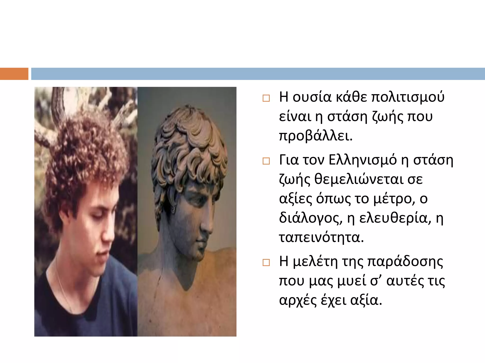    Η ουςία κάκε πολιτιςμοφ
    είναι θ ςτάςθ ηωισ που
    προβάλλει.
   Για τον Ελλθνιςμό θ ςτάςθ
    ηωισ κεμελιϊνεται ςε
    αξίεσ όπωσ το μζτρο, ο
    διάλογοσ, θ ελευκερία, θ
    ταπεινότθτα.
   Η μελζτθ τθσ παράδοςθσ
    που μασ μυεί ς’ αυτζσ τισ
    αρχζσ ζχει αξία.
 